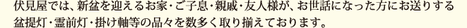 伏見屋では、新盆を迎えるお家・ご子息・親戚・友人様が、お世話になった方にお送りする盆提灯・霊前灯・掛け軸等の品々を数多く取り揃えております。